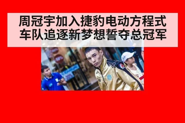 周冠宇加入捷豹电动方程式车队追逐新梦想誓夺总冠军